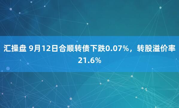 汇操盘 9月12日合顺转债下跌0.07%，转股溢价率21.6%