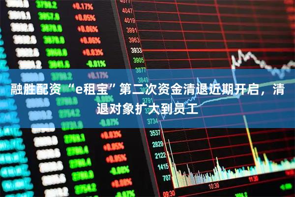 融胜配资 “e租宝”第二次资金清退近期开启，清退对象扩大到员工