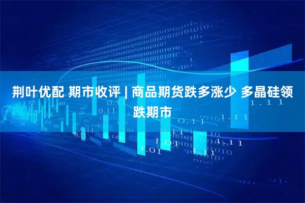 荆叶优配 期市收评 | 商品期货跌多涨少 多晶硅领跌期市