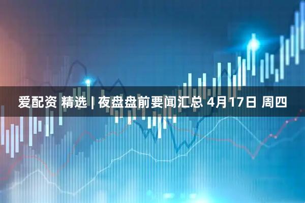 爱配资 精选 | 夜盘盘前要闻汇总 4月17日 周四