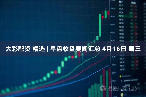 大彩配资 精选 | 早盘收盘要闻汇总 4月16日 周三