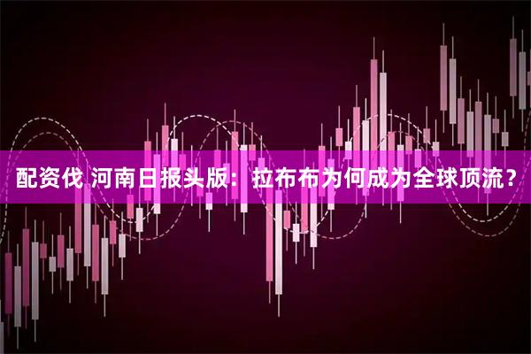 配资伐 河南日报头版：拉布布为何成为全球顶流？