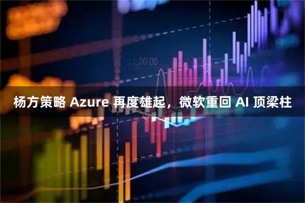 杨方策略 Azure 再度雄起，微软重回 AI 顶梁柱