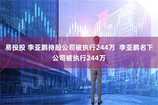 易投投 李亚鹏持股公司被执行244万  李亚鹏名下公司被执行244万