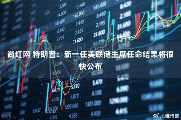 尚红网 特朗普：新一任美联储主席任命结果将很快公布