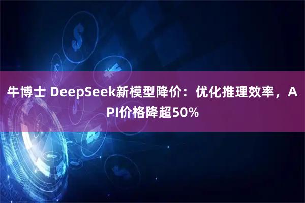 牛博士 DeepSeek新模型降价：优化推理效率，API价格降超50%