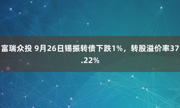富瑞众投 9月26日锡振转债下跌1%，转股溢价率37.22%