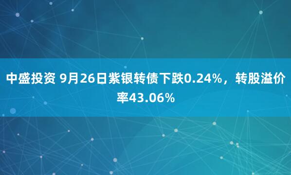中盛投资 9月26日紫银转债下跌0.24%，转股溢价率43.06%