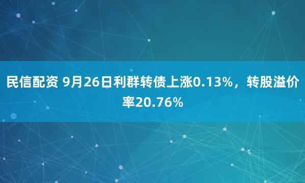 民信配资 9月26日利群转债上涨0.13%，转股溢价率20.76%