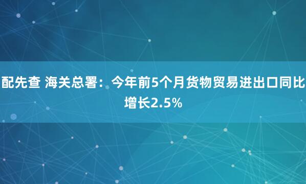 配先查 海关总署：今年前5个月货物贸易进出口同比增长2.5%