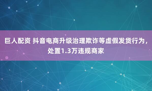 巨人配资 抖音电商升级治理欺诈等虚假发货行为，处置1.3万违规商家