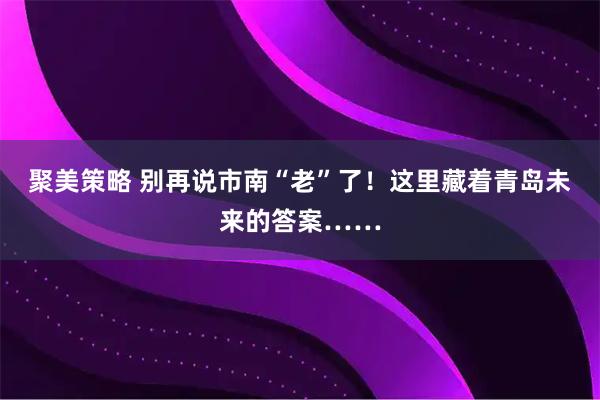 聚美策略 别再说市南“老”了！这里藏着青岛未来的答案……