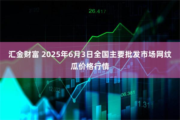 汇金财富 2025年6月3日全国主要批发市场网纹瓜价格行情