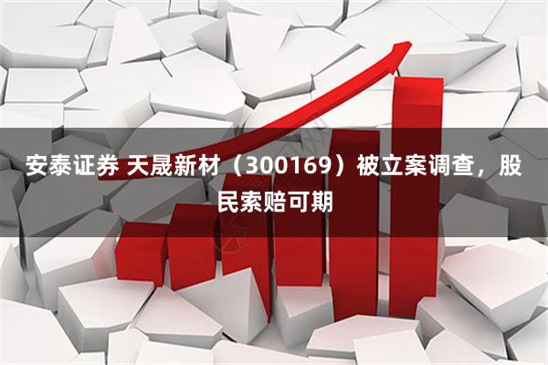安泰证券 天晟新材（300169）被立案调查，股民索赔可期