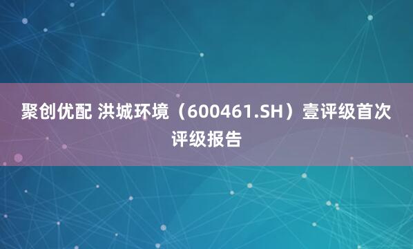 聚创优配 洪城环境（600461.SH）壹评级首次评级报告