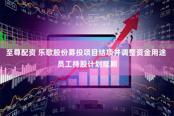 至尊配资 乐歌股份募投项目结项并调整资金用途 员工持股计划延期