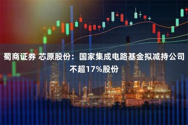 蜀商证券 芯原股份：国家集成电路基金拟减持公司不超17%股份