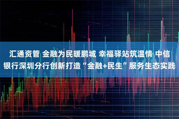 汇通资管 金融为民暖鹏城 幸福驿站筑温情 中信银行深圳分行创新打造“金融+民生”服务生态实践