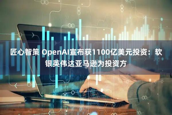 匠心智策 OpenAI宣布获1100亿美元投资：软银英伟达亚马逊为投资方