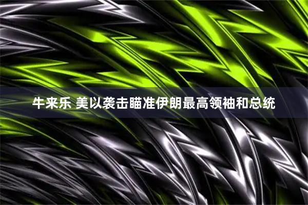 牛来乐 美以袭击瞄准伊朗最高领袖和总统